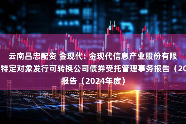 云南吕忠配资 金现代: 金现代信息产业股份有限公司向不特定对象发行可转换公司债券受托管理事务报告（2024年度）