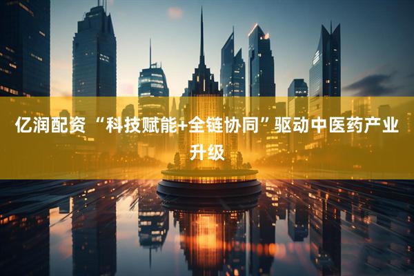 亿润配资 “科技赋能+全链协同”驱动中医药产业升级