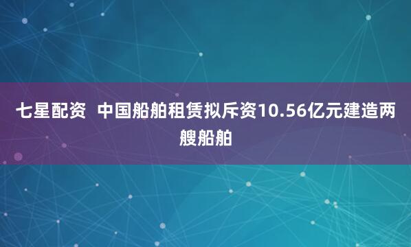 七星配资  中国船舶租赁拟斥资10.56亿元建造两艘船舶
