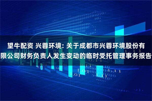 望牛配资 兴蓉环境: 关于成都市兴蓉环境股份有限公司财务负责人发生变动的临时受托管理事务报告