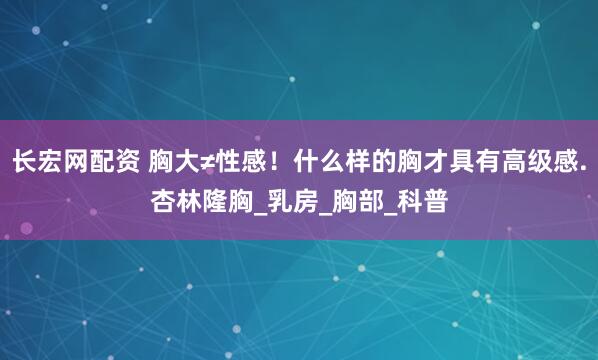 长宏网配资 胸大≠性感！什么样的胸才具有高级感.杏林隆胸_乳房_胸部_科普