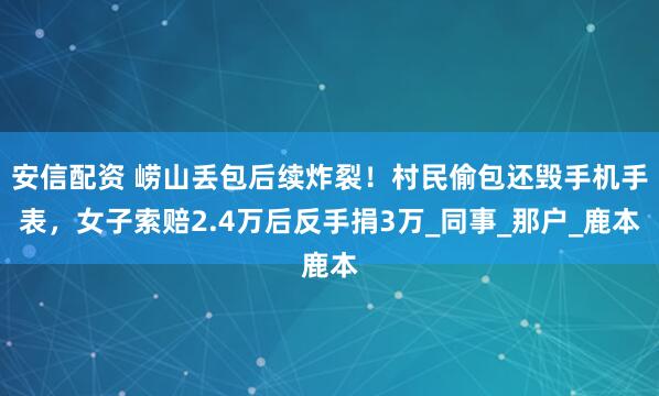 安信配资 崂山丢包后续炸裂！村民偷包还毁手机手表，女子索赔2.4万后反手捐3万_同事_那户_鹿本