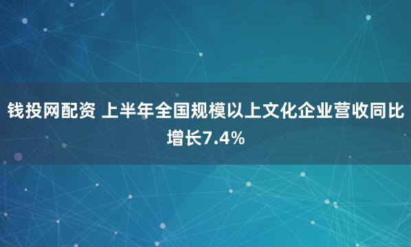 钱投网配资 上半年全国规模以上文化企业营收同比增长7.4%