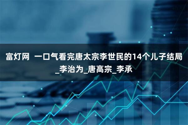富灯网  一口气看完唐太宗李世民的14个儿子结局_李治为_唐高宗_李承