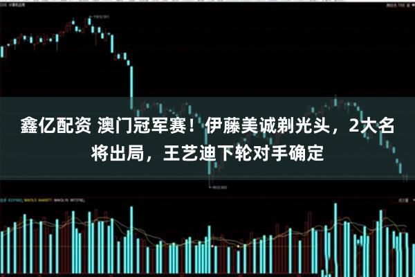 鑫亿配资 澳门冠军赛！伊藤美诚剃光头，2大名将出局，王艺迪下轮对手确定