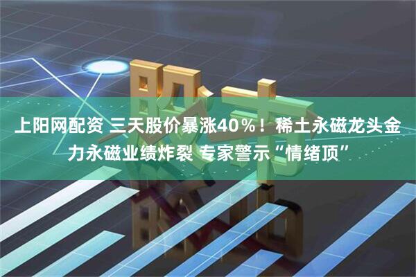 上阳网配资 三天股价暴涨40％！稀土永磁龙头金力永磁业绩炸裂 专家警示“情绪顶”