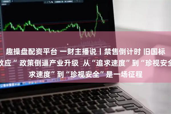 趣操盘配资平台 一财主播说丨禁售倒计时 旧国标迎来“末班车效应“ 政策倒逼产业升级  从“追求速度”到“珍视安全”是一场征程