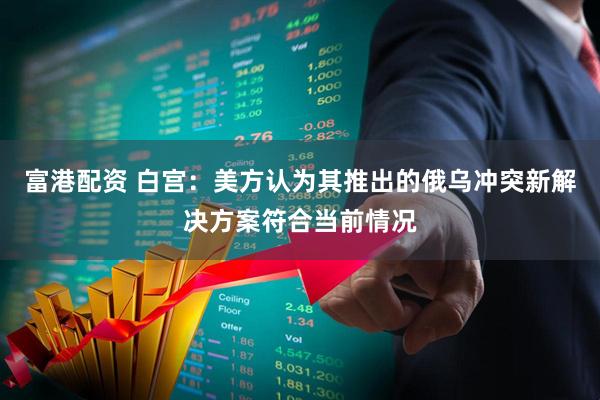 富港配资 白宫：美方认为其推出的俄乌冲突新解决方案符合当前情况