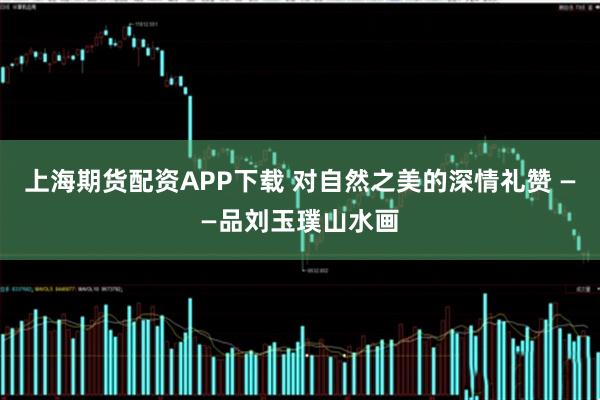 上海期货配资APP下载 对自然之美的深情礼赞 ——品刘玉璞山水画