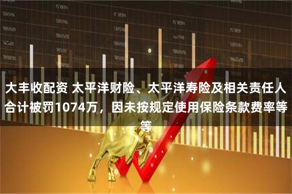 大丰收配资 太平洋财险、太平洋寿险及相关责任人合计被罚1074万，因未按规定使用保险条款费率等