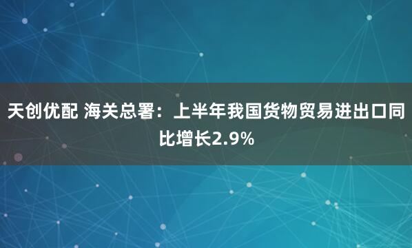 天创优配 海关总署：上半年我国货物贸易进出口同比增长2.9%