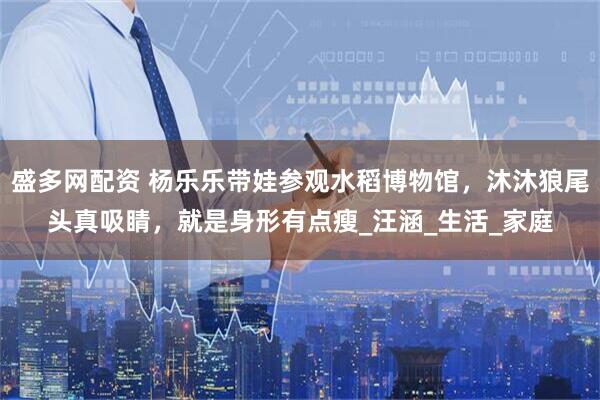 盛多网配资 杨乐乐带娃参观水稻博物馆，沐沐狼尾头真吸睛，就是身形有点瘦_汪涵_生活_家庭