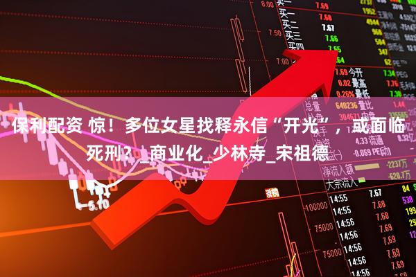 保利配资 惊！多位女星找释永信“开光”，或面临死刑？_商业化_少林寺_宋祖德