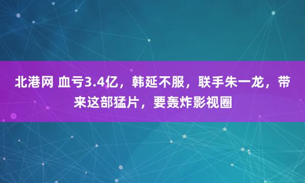 北港网 血亏3.4亿，韩延不服，联手朱一龙，带来这部猛片，要轰炸影视圈