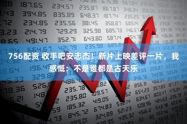 756配资 收手吧安志杰！新片上映差评一片，我感慨：不是谁都是古天乐